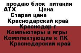 продаю блок  питания АТХ-450 FSP › Цена ­ 1 800 › Старая цена ­ 1 800 - Краснодарский край, Краснодар г. Компьютеры и игры » Комплектующие к ПК   . Краснодарский край